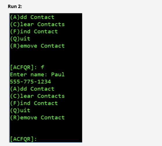 Run 2: |(A)dd Contact |(C)lear Contacts |(F)ind Contact |(Q)uit |(R)emove Contact [ACFQR] f Enter name: Paul 555-775-1234 |(A