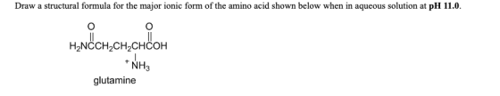 Draw a structural formula for the major ionic form of the amino acid shown below when in aqueous solution at pH 11.0. H2NCCH2