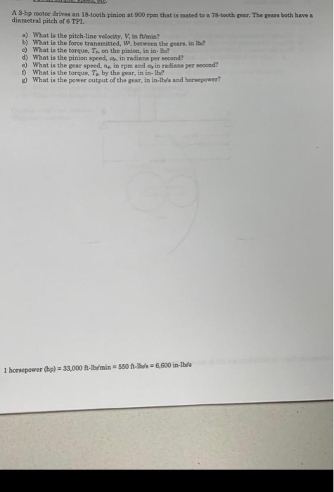 A 3-hp motor drives an 18-tooth pinion at 900 rpm that is mated to a 78-tooth gear. The gears both have a diametral pitch of