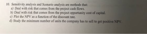 10. Sensitivity analysis and Scenario analysis are methods that: a) Deal with risk that comes from the project cash flows. b)