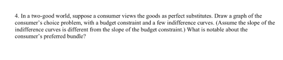 4. In a two-good world, suppose a consumer views the goods as perfect substitutes. Draw a graph of the consumers choice prob