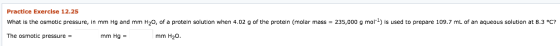 Practice Exercise 12.25 g of the protein (molar mass = 235,000 g mol What is the osmotic pressure, mm Hq and mm H20, of a pro