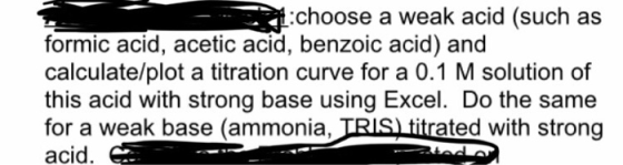 choose a weak acid (such as formic acid, acetic acid, benzoic acid) and calculate/plot a titration curve for a 0.1 M solution