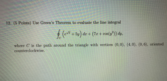 12. (5 Points) Use Greens Theorem to evaluate the line integral dr +(7x + cos(y?)) dy, +5y where C is the path around the tr