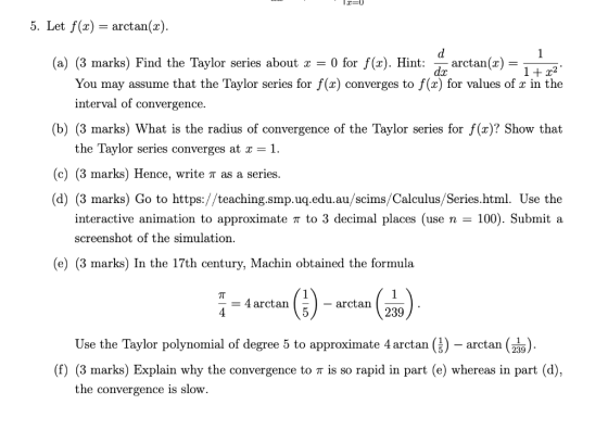 5. Let f(x)- arctan(x) (a) (3 marks) Find the Taylor series about a 0 for f(x). Hint: - arctan(x) - dx You may assume that th