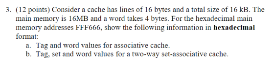 3. (12 points) Consider a cache has lines of 16 bytes and a total size of 16 kB. The main memory is 16MB and a word takes 4 b