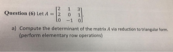 2 1 3 0 uestion (6) Let A=12 1 a) Compute the determinant of the matrix A via reduction to triangular form. (perform elementa