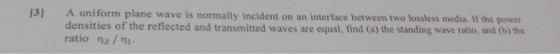 13] A uniform plane densities of the reflected and transmitted waves are equal, find (a) the standing wave ratio, and (b) the