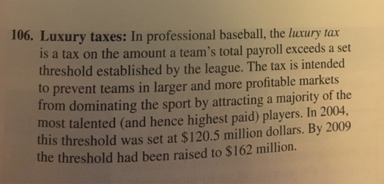 106. Luxury taxes: In professional baseball, the luxury tax is a tax on the amount a teams total payroll exceeds a set thres