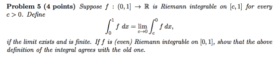 Problem 5 (4 points) Suppose f : (0,1] → R is Riemann integrable on [c, i] for every c> 0. Define 1 c→0 if the limit erists a