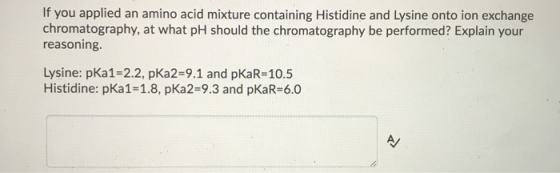 If you applied an amino acid mixture containing Histidine and Lysine onto ion exchange chromatography, at what pH should the