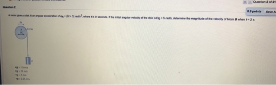 Question 2 of 21 Question 2 0.9 points Save Au A motor gives a disk A an arguiar acceleration of a (2t+3)adywhere t is in sec
