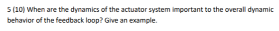 5 (10) When are the dynamics of the actuator system important to the overall dynamic behavior of the feedback loop? Give an e