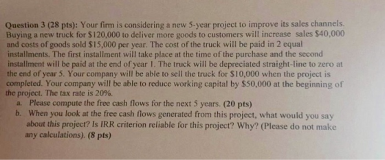 5-year project to improve its sales channels. goods to customers will increase sales $40,000 Question 3 (28 pts): Your firm i