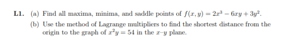 L1. (a) Find all maxima, minima, and saddle points of f(r, y) 2x3 - 6ary3y2. (b) Use the method of Lagrange multipliers origi