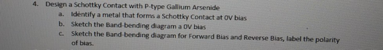 4. Design a Schottky Contact with P-type Gallium Arsenide a. b. c. Identify a metal that forms a Schottky Contact at OV bias