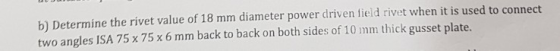 b) Determine the rivet value of 18 mm diameter power driven field rivet when it is used to connect two angles ISA 75 x 75 x 6