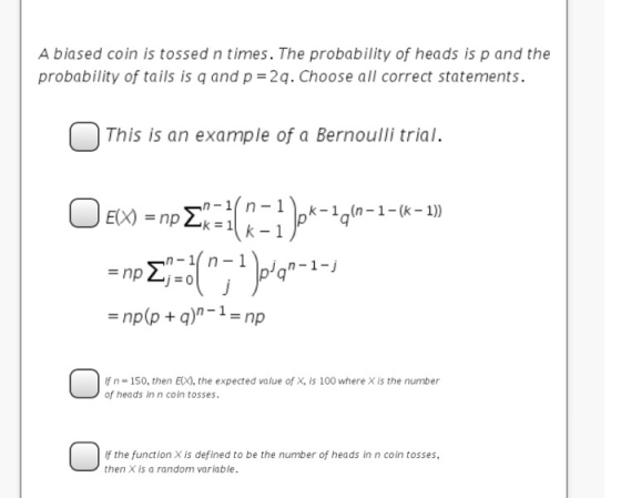 A biased coin is tossed n times. The probability of heads is p and the probability of tails is q and p=2q. Choose all correct