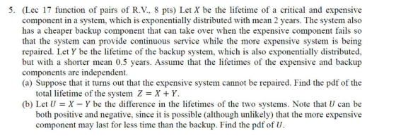 5. Lec 17 function of pairs of R.V., 8 pts) Let X be the lifetime of a critical and expensive component in a system, which is