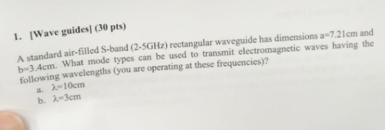 1. [Wave guides] (30 pts) A standard air-filled S-band (2-5GHz) rectangular waveguide has dimensions a-7.21cm and b-3.4cm. W