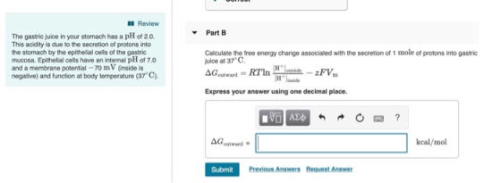 Review Part B The gastric juice in your stomach has a pH of 2.0. This acidity is due to the secretion of protons into the sto