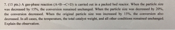 7. (15 pts.) A gas-phase reaction (A+B-C+D) is carried out in a packed bed reactor. When the particle size was decreased by 1