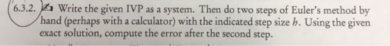 6.3.2. Write the given IVP as a system. Then do two steps of Eulers method by hand (perhaps with a calculator) with the indi