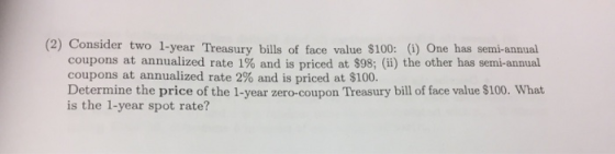 (2) Consider two 1-year Treasury bills of face value $100: (i) One has semi-annual coupons at annualized rate 1% and is price