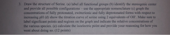 3. Draw the structure of Serine. (a) label all functional groups (b) identify the stereogenic center and provide all possible