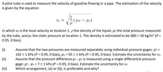 A pitot tube is used to measure the velocity of gasoline flowing in a pipe. The estimation of the velocity is given by the eq