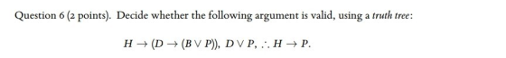 Question 6 (2 points). Decide whether the following argument is valid, using a truth tree: H (D(BV P), DVP
