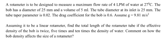 A rotameter is to be designed to measure a maximum flow rate of 4 LPM of water at 27°C. The bob has a diameter of 25 mm and a