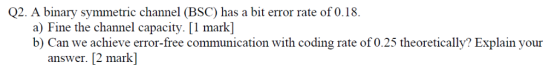 Q2. A binary symmetric channel (BSC) has a bit error rate of 0.18. a) Fine the channel capacity. [1 mark] b) Can we achieve e