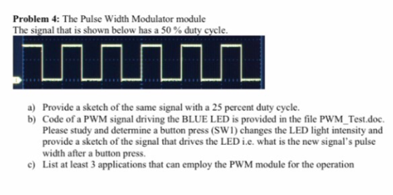 Problem 4: The Pulse Width Modulator module The signal that is shown below has a 50 % duty Cycle Provide a sketch of the same