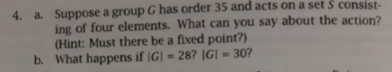Suppose a group G has order 35 and acts on a set S consist- ing of four elements. What can you say about the action? Hint: Mu