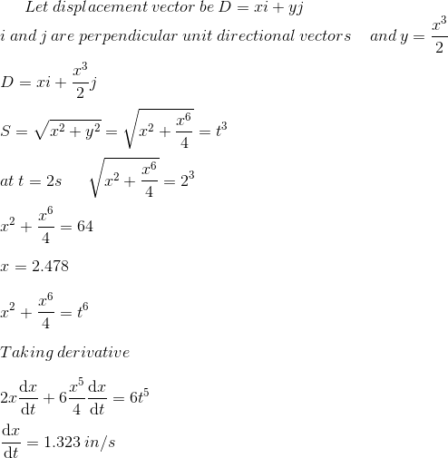 Let\:displacement\:vector\:be\:D=xi+yj\\ i\:and\:j\:are\:perpendicular\:unit\:directional\:vectors\:\:\:\:\:and\:y=\frac{x^3}{2}\\\\ D=xi+\frac{x^3}{2}j\\ \\ S=\sqrt{x^2+y^2}=\sqrt{x^2+\frac{x^6}{4}}=t^3\\\\ at\:t=2s\:\:\:\:\:\:\:\sqrt{x^2+\frac{x^6}{4}}=2^3\\\\ x^2+\frac{x^6}{4}=64\\\\ x=2.478\\ \\ x^2+\frac{x^6}{4}= t^6\\ \\ Taking\:derivative\\ \\ 2x\frac{\mathrm{d} x}{\mathrm{d} t}+6\frac{x^5}{4}\frac{\mathrm{d} x}{\mathrm{d} t}=6t^5\\\\ \frac{\mathrm{d} x}{\mathrm{d} t}=1.323\:in/s