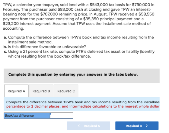 TPW, a calendar year taxpayer, sold land with a $543,000 tax basis for $790,000 in February. The purchaser paid $83,000 cash