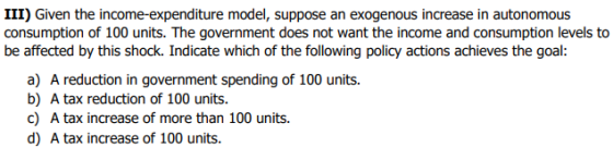 III) Given the income-expenditure model, suppose an exogenous increase in autonomou:s consumption of 100 units. The governmen