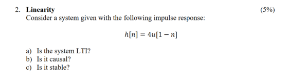 2. Linearity Consider a system given with the following impulse response: (5%) h[n] 4u[1 a) Is the system LTI? b) Is it causa