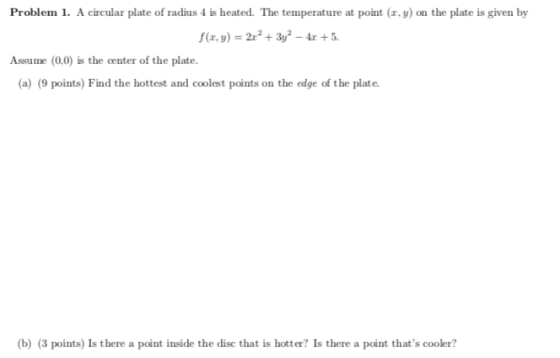 Problem 1. A circular plate of radius 4 is heated. The temperature at point (x, y) on the plate is given by f(z, y) =2x2 + 3y