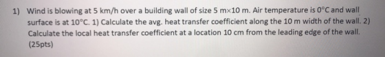 Wind is blowing at 5 km/h over a building wall of size 5 mx10 m. Air temperature is 0°C and wall 1) surface is at 10°C. 1) Ca