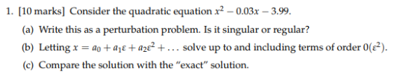 1. [10 marks] Consider the quadratic equation x2-0.03x 3.99. a) Write this as a perturbation problem. Is it sin (b) Letting-a