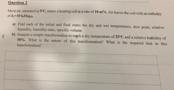uestion 2 Moist air, saturated at 5°C, enters a heating coil at a rate of 10 m/s. Air leaves the coil with of h2-50 kJ/kgda.