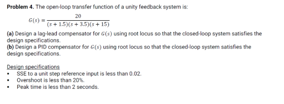 Problem 4. The open-loop transfer function of a unity feedback system is 20 G(s) S+1.5) (s +3.5) (s +15) (a) Design a lag-lea