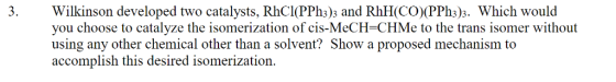 Wilkinson developed two catalysts, RhCl(PPh3)3 and RhH(CO (PPh3)3. Which would you choose to catalyze the isomerization of ci