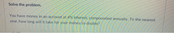 Solve the problem. You have money in an account at 4% interest, compounded annually. To the nearest year, how long will it ta