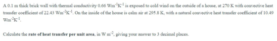 A 0.1 m thick brick wall with thermal conductivity 0.66 Wm K-1 is exposed to cold wind on the outside of a house, at 270 K wi