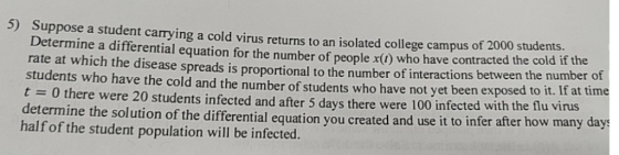 Suppose a student carrying a cold virus returns to an isolated college campus of 2000 students. Determine a differential equa