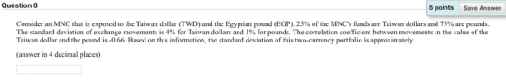 Question 8 5 points Save Answer Consider an MNC that is exposed to the Taiwan dollar (TWD) and the Egyptian pound EGP) 25% of