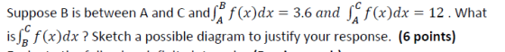 Suppose B is between A and C and| f(x)dx = 3.6 and J f(x)dx = 12. what isJg f(a)dx? Sketch a possible diagram to justify your